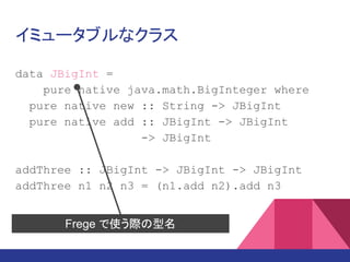 イミュータブルなクラス
data JBigInt =
pure native java.math.BigInteger where
pure native new :: String -> JBigInt
pure native add :: JBigInt -> JBigInt
-> JBigInt
add3 :: JBigInt -> JBigInt -> JBigInt
-> JBigInt
add3 n1 n2 n3 = (n1.add n2).add n3
Frege で使う際の型名
 