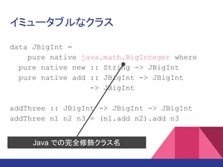 イミュータブルなクラス
data JBigInt =
pure native java.math.BigInteger where
pure native new :: String -> JBigInt
pure native add :: JBigInt -> JBigInt
-> JBigInt
add3 :: JBigInt -> JBigInt -> JBigInt
-> JBigInt
add3 n1 n2 n3 = (n1.add n2).add n3
Java での完全修飾クラス名
 