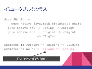 イミュータブルなクラス
data JBigInt =
pure native java.math.BigInteger where
pure native new :: String -> JBigInt
pure native add :: JBigInt -> JBigInt
-> JBigInt
add3 :: JBigInt -> JBigInt -> JBigInt
-> JBigInt
add3 n1 n2 n3 = (n1.add n2).add n3
ドットでメソッド呼び出し
 