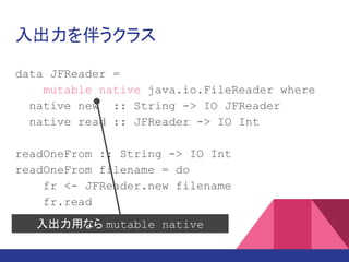 入出力を伴うクラス
data JFReader =
mutable native java.io.FileReader where
native new :: String -> IO JFReader
native read :: JFReader -> IO Int
readOneFrom :: String -> IO Int
readOneFrom filename = do
fr <- JFReader.new filename
fr.read
入出力用なら mutable native
 