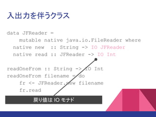 入出力を伴うクラス
data JFReader =
mutable native java.io.FileReader where
native new :: String -> IO JFReader
native read :: JFReader -> IO Int
readOneFrom :: String -> IO Int
readOneFrom filename = do
fr <- JFReader.new filename
fr.read
戻り値は IO モナド
 