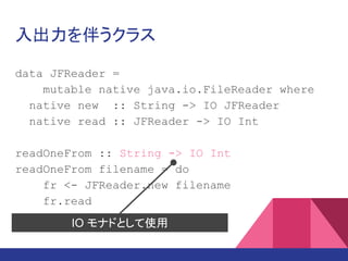 入出力を伴うクラス
data JFReader =
mutable native java.io.FileReader where
native new :: String -> IO JFReader
native read :: JFReader -> IO Int
readOneFrom :: String -> IO Int
readOneFrom filename = do
fr <- JFReader.new filename
fr.read
IO モナドとして使用
 