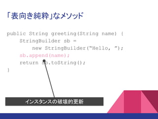 「表向き純粋」なメソッド
public String greeting(String name) {
StringBuilder sb =
new StringBuilder(“Hello, ”);
sb.append(name);
return sb.toString();
}
インスタンスの破壊的更新
 