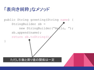 「表向き純粋」なメソッド
public String greeting(String name) {
StringBuilder sb =
new StringBuilder(“Hello, ”);
sb.append(name);
return sb.toString();
}
ただし引数と戻り値の関係は一定
 