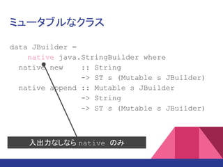 ミュータブルなクラス
data JBuilder =
native java.lang.StringBuilder where
native new :: String
-> ST s (Mutable s JBuilder)
native append :: Mutable s JBuilder
-> String
-> ST s (Mutable s JBuilder)
入出力なしなら native のみ
 