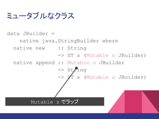 ミュータブルなクラス
data JBuilder =
native java.lang.StringBuilder where
native new :: String
-> ST s (Mutable s JBuilder)
native append :: Mutable s JBuilder
-> String
-> ST s (Mutable s JBuilder)
Mutable s でラップ
 