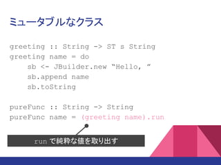 ミュータブルなクラス
greeting :: String -> ST s String
greeting name = do
sb <- JBuilder.new “Hello, ”
sb.append name
sb.toString
pureFunc :: String -> String
pureFunc name = (greeting name).run
run で純粋な値を取り出す
 