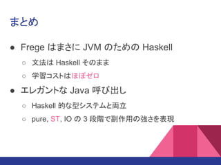 まとめ
● Frege はまさに JVM のための Haskell
○ 文法は Haskell そのまま
○ 学習コストはほぼゼロ
● エレガントな Java 呼び出し
○ Haskell 的な型システムと両立
○ pure, ST, IO の 3 段階で副作用の強さを表現
 