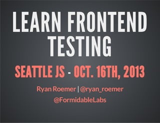 LEARN FRONTEND
TESTING
SEATTLE JS - OCT. 16TH, 2013
Ryan Roemer | @ryan_roemer
@FormidableLabs

 