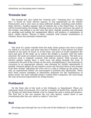 Chapter 2

substitutes are becoming more common.


Tremolo bar
    The tremolo bar, also called the "tremolo arm," "whammy bar," or "vibrato
bar," is found on some electric guitars. It was popularized on the Fender
Stratocaster, and is now seen on many different models, including some hollow-
body electrics. Another popular type of tremolo bar is the Floyd Rose. Its base
will be located below the bridge. Pushing down on the bar will lower the pitch of
the strings, and pulling it up will raise the pitch. Rapidly pushing and releasing
(or pushing and pulling for exaggerated effect) will produce a modulation in
pitch, called vibrato. Vibrato is often confused with tremolo (modulation in
volume), hence the misnomer tremolo bar.


Neck
    The neck of a guitar extends from the body. Some guitars may have it glued
on, which is a set neck, and some may have it bolted on. A few guitars are made
entirely of one piece of wood, or at the least, one piece of wood comprises the
neck and part of the body, up to where the bridge is located, with the sides
attached. Set necks are almost universal amongst acoustic guitars. The bolt-on or
screw-on neck is similarly common with electric guitars. Both acoustic and
electric guitars usually have a steel truss rod going through the neck. It
counteracts the pull of the strings on the neck, strenghtening it, and reducing its
curvature to an appropriate amount, also allowing for further adjustments if
needed. Classical guitars do not require a truss rod, because there is less tension
from their strings. Adjusting the truss rod is a step in setting up the guitar, but
only an experienced luthier are encouraged to perform this adjustment. There
have been several examples of alternative materials for the manufacture of
guitar necks, the most noteable being a carbon fibre composite, the neck being
the only structural requirement for string tension.


Fretboard
    On the front side of the neck is the fretboard, or fingerboard. These are
commonly made of rosewood. On it will be a number of metal frets, usually 20 to
24. Strings are held down behind a fret to change the note a string will produce.
The first fret is the one nearest the nut (see below), unless there is one
immediately after the nut, which is called a "zero fret".


Nut
   All strings pass through the nut at the end of the fretboard. It roughly divides


10 | Guitar
 