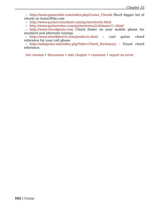 Chapter 33

      • http://www.guitarwiki.com/index.php/Guitar_Chords Much bigger list of
     chords at GuitarWiki.com
      • http://www.guitarconsultant.com/guitarchords.html
      • http://www.guitarnotes.com/guitar/notes2/ultimate11.shtml
      • http://www.chordgenie.com Chord finder on your mobile phone for
     standard and alternate tunings
      • http://www.zworkbench.com/products.html       -   cool  guitar  chord
     reference for your cell phone
      • http://wikiguitar.net/index.php?title=Chord_Dictionary - Visual chord
     reference.

      live version • discussion • edit chapter • comment • report an error




102 | Guitar
 