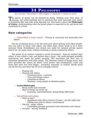 Philosophy


                           34 P HILOSOPHY
      live version • discussion • edit chapter • comment • report an error


T   he basics of guitar can be learned by doing. Finding your 'own style' of
    playing, and understanding how to interface that style musically with others
is something that may take some figuring out. This book is about the Philosophy
of Guitar, understanding what the guitar player is expected to do, and know and
contribute to a band.


New categories
       •Guitar:What is music about? - 'Fitting in' musically and spiritually with
     others.

   The act of playing music is for the most part about playing with other people.
One can listen to music with others, but these days, music tends to be a more
personal thing. Headphones and closed cars make for isolated private spaces
where we can enjoy music without irritating or being irritated by others.

    The guitar at its essence remains a social instrument - from its earliest days
where it was called a lute, and before then a harp - the multi-stringed portable
instrument was made for public hearing. The musicians job then was to
ingratiate themselves with their public. The pleasing sounds of happy music may
have provided the means by which court jesters and troubadours could sing
lyrics that were less than happy - sorrowful, romantic, or critical. Words alone
can be too dry, and draw the ire of an unhappy listener.

              •   Playing solo
              •   Playing with others
                     • Communication - a priority
                     • Tone and Volume issues
                     • Listening to others
                     • Reading - using simple or detailed guides


       •   Guitar/Philosophy
             • Being useful and versatile
             • Ways to break out of the rut
                   • Learning, experimentation, doing things differently


       •   Guitar/Tone and volume
              • What is tone?
                    • Equipment only offers choices of tones - not the right tone
                    • Fitting your tone to others, environment
              • Electric - amps, effects
                    • Controlling preamp and power-tube distortion and volume
              • Acoustic - micing, feedback


                                                                   Wikibooks | 103
 