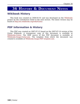 Chapter 36


     36 H ISTORY & D OCUMENT N OTES
Wikibook History
   This book was created on 2004-01-01 and was developed on the Wikibooks
project by the contributors listed in the next section. The latest version may be
found at http://en.wikibooks.org/wiki/Guitar.


PDF Information & History
   This PDF was created on 2007-07-15 based on the 2007-07-14 version of the
Guitar Wikibook. A transparent copy of this document is available at
Wikibooks:Guitar. The SXW source of this PDF document is available at
Wikibooks:Image:Guitar.sxw. The template from which the document was
created is available at Wikibooks:Image:PDF template.sxw.




108 | Guitar
 