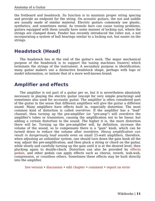 Anatomy of a Guitar

the fretboard and headstock. Its function is to maintain proper string spacing
and provide an endpoint for the string. On acoustic guitars, the nut and saddle
are usually made of similar material. Electric guitars commonly use plastic,
synthetics, and sometimes metal. As tremolo bars can cause tuning problems,
guitars equipped with them usually have some manner of locking nut, where the
strings are clamped down. Fender has recently introduced the roller nut, a nut
incorporating a system of ball bearings similar to a locking nut, but easier on the
strings.


Headstock (Head)
   The headstock lies at the end of the guitar's neck. The major mechanical
purpose of the headstock is to support the tuning machines (tuners) which
terminate the strings of the instrument. A secondary purpose is identification;
many guitar makers use a distinctive headstock shape, perhaps with logo or
model information, or imitate that of a more well-known brand.


Amplifier and effects
    The amplifier is not part of a guitar per se, but it is nevertheless absolutely
necessary in playing the electric guitar (except for very simple practicing) and
sometimes also used for accoustic guitar. The amplifier is often considered part
of the guitar in the sense that different amplifiers will give the guitar a different
sound. Many amplifiers have effects built in, especially distortion. The most
common kind of distortion is called overdrive. If the amplifier has a "lead"
channel, then turning up the pre-amplifier (or "pre-amp") will overdrive the
amplifier's tubes or transistors, causing the amplification not to be linear, but
adding a certain distortion to the sound. The higher it is, the more distortion
there will be. Turning up the pre-amplifier will, by definition, increase the
volume of the sound, so to compensate there is a "gain" knob, which can be
turned down to reduce the volume after overdrive. Heavy amplification can
result in dangerously loud sounds even on small 25-watt amplifiers, therefore,
when adjusting an unfamiliar system, one should turn down the gain knob all the
way, adjust the pre-amplification, and then pluck a string or chord on the guitar,
while slowly and carefully turning up the gain until it is at the desired level, then
plucking again to double-check. Distortion can also be provided by effects
pedals, and other pedals can apply effects such as chorus, reverb, wah-wah,
compression, or countless others. Sometimes these effects may be built directly
into the amplifier.

       live version • discussion • edit chapter • comment • report an error




                                                                     Wikibooks | 11
 
