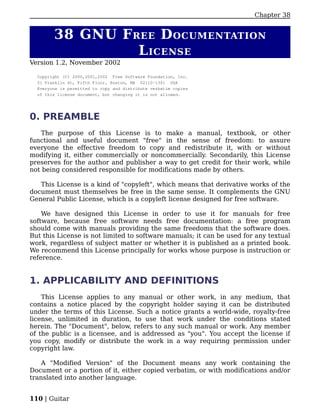 Chapter 38


        38 GNU F REE D OCUMENTATION
                  L ICENSE
Version 1.2, November 2002

  Copyright (C) 2000,2001,2002 Free Software Foundation, Inc.
  51 Franklin St, Fifth Floor, Boston, MA 02110-1301 USA
  Everyone is permitted to copy and distribute verbatim copies
  of this license document, but changing it is not allowed.




0. PREAMBLE
   The purpose of this License is to make a manual, textbook, or other
functional and useful document "free" in the sense of freedom: to assure
everyone the effective freedom to copy and redistribute it, with or without
modifying it, either commercially or noncommercially. Secondarily, this License
preserves for the author and publisher a way to get credit for their work, while
not being considered responsible for modifications made by others.

   This License is a kind of "copyleft", which means that derivative works of the
document must themselves be free in the same sense. It complements the GNU
General Public License, which is a copyleft license designed for free software.

    We have designed this License in order to use it for manuals for free
software, because free software needs free documentation: a free program
should come with manuals providing the same freedoms that the software does.
But this License is not limited to software manuals; it can be used for any textual
work, regardless of subject matter or whether it is published as a printed book.
We recommend this License principally for works whose purpose is instruction or
reference.


1. APPLICABILITY AND DEFINITIONS
    This License applies to any manual or other work, in any medium, that
contains a notice placed by the copyright holder saying it can be distributed
under the terms of this License. Such a notice grants a world-wide, royalty-free
license, unlimited in duration, to use that work under the conditions stated
herein. The "Document", below, refers to any such manual or work. Any member
of the public is a licensee, and is addressed as "you". You accept the license if
you copy, modify or distribute the work in a way requiring permission under
copyright law.

    A "Modified Version" of the Document means any work containing the
Document or a portion of it, either copied verbatim, or with modifications and/or
translated into another language.


110 | Guitar
 