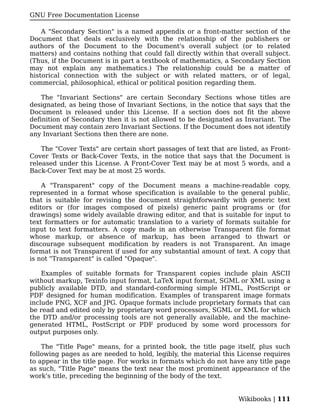 GNU Free Documentation License

    A "Secondary Section" is a named appendix or a front-matter section of the
Document that deals exclusively with the relationship of the publishers or
authors of the Document to the Document's overall subject (or to related
matters) and contains nothing that could fall directly within that overall subject.
(Thus, if the Document is in part a textbook of mathematics, a Secondary Section
may not explain any mathematics.) The relationship could be a matter of
historical connection with the subject or with related matters, or of legal,
commercial, philosophical, ethical or political position regarding them.

    The "Invariant Sections" are certain Secondary Sections whose titles are
designated, as being those of Invariant Sections, in the notice that says that the
Document is released under this License. If a section does not fit the above
definition of Secondary then it is not allowed to be designated as Invariant. The
Document may contain zero Invariant Sections. If the Document does not identify
any Invariant Sections then there are none.

    The "Cover Texts" are certain short passages of text that are listed, as Front-
Cover Texts or Back-Cover Texts, in the notice that says that the Document is
released under this License. A Front-Cover Text may be at most 5 words, and a
Back-Cover Text may be at most 25 words.

    A "Transparent" copy of the Document means a machine-readable copy,
represented in a format whose specification is available to the general public,
that is suitable for revising the document straightforwardly with generic text
editors or (for images composed of pixels) generic paint programs or (for
drawings) some widely available drawing editor, and that is suitable for input to
text formatters or for automatic translation to a variety of formats suitable for
input to text formatters. A copy made in an otherwise Transparent file format
whose markup, or absence of markup, has been arranged to thwart or
discourage subsequent modification by readers is not Transparent. An image
format is not Transparent if used for any substantial amount of text. A copy that
is not "Transparent" is called "Opaque".

    Examples of suitable formats for Transparent copies include plain ASCII
without markup, Texinfo input format, LaTeX input format, SGML or XML using a
publicly available DTD, and standard-conforming simple HTML, PostScript or
PDF designed for human modification. Examples of transparent image formats
include PNG, XCF and JPG. Opaque formats include proprietary formats that can
be read and edited only by proprietary word processors, SGML or XML for which
the DTD and/or processing tools are not generally available, and the machine-
generated HTML, PostScript or PDF produced by some word processors for
output purposes only.

    The "Title Page" means, for a printed book, the title page itself, plus such
following pages as are needed to hold, legibly, the material this License requires
to appear in the title page. For works in formats which do not have any title page
as such, "Title Page" means the text near the most prominent appearance of the
work's title, preceding the beginning of the body of the text.


                                                                  Wikibooks | 111
 