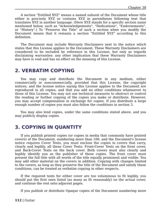Chapter 38

    A section "Entitled XYZ" means a named subunit of the Document whose title
either is precisely XYZ or contains XYZ in parentheses following text that
translates XYZ in another language. (Here XYZ stands for a specific section name
mentioned below, such as "Acknowledgements", "Dedications", "Endorsements",
or "History".) To "Preserve the Title" of such a section when you modify the
Document means that it remains a section "Entitled XYZ" according to this
definition.

    The Document may include Warranty Disclaimers next to the notice which
states that this License applies to the Document. These Warranty Disclaimers are
considered to be included by reference in this License, but only as regards
disclaiming warranties: any other implication that these Warranty Disclaimers
may have is void and has no effect on the meaning of this License.


2. VERBATIM COPYING
   You may copy and distribute the Document in any medium, either
commercially or noncommercially, provided that this License, the copyright
notices, and the license notice saying this License applies to the Document are
reproduced in all copies, and that you add no other conditions whatsoever to
those of this License. You may not use technical measures to obstruct or control
the reading or further copying of the copies you make or distribute. However,
you may accept compensation in exchange for copies. If you distribute a large
enough number of copies you must also follow the conditions in section 3.

  You may also lend copies, under the same conditions stated above, and you
may publicly display copies.


3. COPYING IN QUANTITY
    If you publish printed copies (or copies in media that commonly have printed
covers) of the Document, numbering more than 100, and the Document's license
notice requires Cover Texts, you must enclose the copies in covers that carry,
clearly and legibly, all these Cover Texts: Front-Cover Texts on the front cover,
and Back-Cover Texts on the back cover. Both covers must also clearly and
legibly identify you as the publisher of these copies. The front cover must
present the full title with all words of the title equally prominent and visible. You
may add other material on the covers in addition. Copying with changes limited
to the covers, as long as they preserve the title of the Document and satisfy these
conditions, can be treated as verbatim copying in other respects.

   If the required texts for either cover are too voluminous to fit legibly, you
should put the first ones listed (as many as fit reasonably) on the actual cover,
and continue the rest onto adjacent pages.

   If you publish or distribute Opaque copies of the Document numbering more


112 | Guitar
 