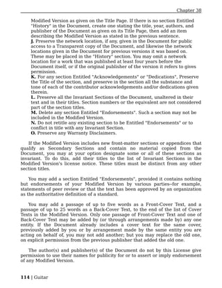 Chapter 38

    Modified Version as given on the Title Page. If there is no section Entitled
    "History" in the Document, create one stating the title, year, authors, and
    publisher of the Document as given on its Title Page, then add an item
    describing the Modified Version as stated in the previous sentence.
    J. Preserve the network location, if any, given in the Document for public
    access to a Transparent copy of the Document, and likewise the network
    locations given in the Document for previous versions it was based on.
    These may be placed in the "History" section. You may omit a network
    location for a work that was published at least four years before the
    Document itself, or if the original publisher of the version it refers to gives
    permission.
    K. For any section Entitled "Acknowledgements" or "Dedications", Preserve
    the Title of the section, and preserve in the section all the substance and
    tone of each of the contributor acknowledgements and/or dedications given
    therein.
    L. Preserve all the Invariant Sections of the Document, unaltered in their
    text and in their titles. Section numbers or the equivalent are not considered
    part of the section titles.
    M. Delete any section Entitled "Endorsements". Such a section may not be
    included in the Modified Version.
    N. Do not retitle any existing section to be Entitled "Endorsements" or to
    conflict in title with any Invariant Section.
    O. Preserve any Warranty Disclaimers.

   If the Modified Version includes new front-matter sections or appendices that
qualify as Secondary Sections and contain no material copied from the
Document, you may at your option designate some or all of these sections as
invariant. To do this, add their titles to the list of Invariant Sections in the
Modified Version's license notice. These titles must be distinct from any other
section titles.

    You may add a section Entitled "Endorsements", provided it contains nothing
but endorsements of your Modified Version by various parties--for example,
statements of peer review or that the text has been approved by an organization
as the authoritative definition of a standard.

    You may add a passage of up to five words as a Front-Cover Text, and a
passage of up to 25 words as a Back-Cover Text, to the end of the list of Cover
Texts in the Modified Version. Only one passage of Front-Cover Text and one of
Back-Cover Text may be added by (or through arrangements made by) any one
entity. If the Document already includes a cover text for the same cover,
previously added by you or by arrangement made by the same entity you are
acting on behalf of, you may not add another; but you may replace the old one,
on explicit permission from the previous publisher that added the old one.

    The author(s) and publisher(s) of the Document do not by this License give
permission to use their names for publicity for or to assert or imply endorsement
of any Modified Version.


114 | Guitar
 
