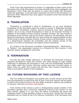 Chapter 38

    If the Cover Text requirement of section 3 is applicable to these copies of the
Document, then if the Document is less than one half of the entire aggregate, the
Document's Cover Texts may be placed on covers that bracket the Document
within the aggregate, or the electronic equivalent of covers if the Document is in
electronic form. Otherwise they must appear on printed covers that bracket the
whole aggregate.


8. TRANSLATION
    Translation is considered a kind of modification, so you may distribute
translations of the Document under the terms of section 4. Replacing Invariant
Sections with translations requires special permission from their copyright
holders, but you may include translations of some or all Invariant Sections in
addition to the original versions of these Invariant Sections. You may include a
translation of this License, and all the license notices in the Document, and any
Warranty Disclaimers, provided that you also include the original English version
of this License and the original versions of those notices and disclaimers. In case
of a disagreement between the translation and the original version of this
License or a notice or disclaimer, the original version will prevail.

    If a section in the Document is Entitled "Acknowledgements", "Dedications",
or "History", the requirement (section 4) to Preserve its Title (section 1) will
typically require changing the actual title.


9. TERMINATION
    You may not copy, modify, sublicense, or distribute the Document except as
expressly provided for under this License. Any other attempt to copy, modify,
sublicense or distribute the Document is void, and will automatically terminate
your rights under this License. However, parties who have received copies, or
rights, from you under this License will not have their licenses terminated so
long as such parties remain in full compliance.


10. FUTURE REVISIONS OF THIS LICENSE
    The Free Software Foundation may publish new, revised versions of the GNU
Free Documentation License from time to time. Such new versions will be similar
in spirit to the present version, but may differ in detail to address new problems
or concerns. See http://www.gnu.org/copyleft/.

    Each version of the License is given a distinguishing version number. If the
Document specifies that a particular numbered version of this License "or any
later version" applies to it, you have the option of following the terms and
conditions either of that specified version or of any later version that has been
published (not as a draft) by the Free Software Foundation. If the Document does

116 | Guitar
 