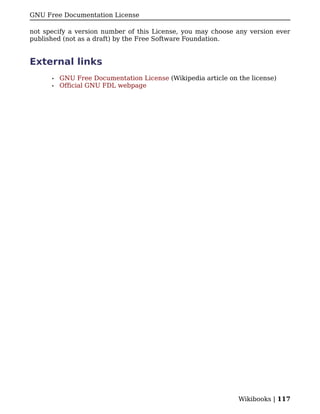 GNU Free Documentation License

not specify a version number of this License, you may choose any version ever
published (not as a draft) by the Free Software Foundation.


External links
      •   GNU Free Documentation License (Wikipedia article on the license)
      •   Official GNU FDL webpage




                                                               Wikibooks | 117
 