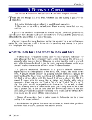 Chapter 3


                     3 B UYING             A   G UITAR
       live version • discussion • edit chapter • comment • report an error


T   here are two things that held true, whether you are buying a guitar or an
    amplifier:

      1. A guitar that doesn't get played is worthless at any price.
      2. There are no such thing as bad tone; There are only tones that you may
     not like.

    A guitar is an excellent instrument for almost anyone. A difficult guitar is not
a good choice for a beginner. It takes dedication to learn and if the guitar is not
difficult for the player then it is easier to learn.

   Whether you are buying a beginner guitar for yourself or a parent buying a
guitar for your beginner child it is not worth spending any money on a guitar
that the player won't enjoy.


What to look for (and what to look out for)
       • Guitars meant for regular playing (non-resonator guitars, not meant for
     slide playing) that have extremely high action (meaning, the strings are
     uncomfortable to press down). This may be a sign that the neck is warped,
     and, while this can be fixed, it can be costly and most players would want
     to avoid buying a new guitar with too high a fretboard action.

       • A guitar's intonation. Intonation is a guitar's relative harmonics
     depending on the straightness of the neck, nut, bridge, and scale of the
     frets. A player should usually try playing natural harmonics (played by
     barely resting the finger over the string, not fretting it) on the guitar (12th
     fret high e string) along with the lowest E string to check, the 5th fret
     lowest E along with the open high e string, and finally, with natural
     harmonics, 5th of low e to the 7th of a, 5th of a to 7th of d, 5th of d to 7th
     of g. The guitar should be played from its first to last fret as well, to check
     for fret buzzing, which is undesirable. (the guitar may have to be tuned
     first, a guitar that is out of tune does not necessarily mean it has bad
     intonation, perhaps it has just been sitting for a while and the strings have
     went slack, also be aware of tone temperament)

      • Stamp of Inspection. Even a guitar made in Indonesia can be a good
     quality if it's inspected well.

       •Read reviews on places like www.amazon.com, to foreshadow problems
     down the road. Stick to the more well-known brands.




12 | Guitar
 