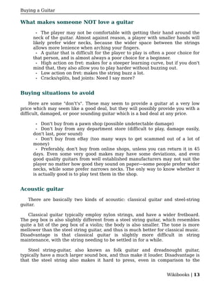 Buying a Guitar

What makes someone NOT love a guitar

       • The player may not be comfortable with getting their hand around the
     neck of the guitar. Almost against reason, a player with smaller hands will
     likely prefer wider necks, because the wider space between the strings
     allows more lenience when arching your fingers.
       • A guitar that is difficult for the player to play is often a poor choice for
     that person, and is almost always a poor choice for a beginner.
       • High action on fret: makes for a steeper learning curve, but if you don't
     mind that, they also allow you to play harder without buzzing out.
       • Low action on fret: makes the string buzz a lot.
       • Cracks/splits, bad joints: Need I say more?



Buying situations to avoid

    Here are some "don't's". These may seem to provide a guitar at a very low
price which may seem like a good deal, but they will possibly provide you with a
difficult, damaged, or poor sounding guitar which is a bad deal at any price.

       • Don't buy from a pawn shop (possible undetectable damage)
       • Don't buy from any department store (difficult to play, damage easily,
     don't last, poor sound)
       • Don't buy from eBay (too many ways to get scammed out of a lot of
     money)
       • Preferably, don't buy from online shops, unless you can return it in 45
     days. Even some very good makes may have some deviations, and even
     good quality guitars from well established manufacturers may not suit the
     player no matter how good they sound on paper—some people prefer wider
     necks, while some prefer narrows necks. The only way to know whether it
     is actually good is to play test them in the shop.


Acoustic guitar

   There are basically two kinds of acoustic: classical guitar and steel-string
guitar.

   Classical guitar typically employ nylon strings, and have a wider fretboard.
The peg box is also slightly different from a steel string guitar, which resembles
quite a bit of the peg box of a violin; the body is also smaller. The tone is more
mellower than the steel string guitar, and thus is much better for classical music.
Disadvantage is that classical guitar is slightly more difficult in string
maintenance, with the string needing to be settled in for a while.

    Steel string-guitar, also known as folk guitar and dreadnought guitar,
typically have a much larger sound box, and thus make it louder. Disadvantage is
that the steel string also makes it hard to press, even in comparison to the


                                                                     Wikibooks | 13
 