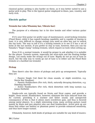 Chapter 3

classical guitar; picking is also harder on these, as it was better suited to use a
guitar pick to play. This is the typical guitar employed in blues, jazz, country, and
early rock.


Electric guitar

Tremolo bar (aka Whammy bar, Vibrato bar)

    The purpose of a whammy bar is for dive bombs and other various guitar
tricks.

    If it's your first guitar (or prefer ease of maintenance), avoid locking tremolos
(Floyd Rose); while it has superb bending capability and is capable of staying in
tune, it is very difficult to change strings (you need an allen key just to unlock
the top lock). The way to tell if it's a locking tremolo is to see if it has a set of
locks at the nut section. If you prefer to stay in tune, however, then you can try
Yamaha's "finger clamp" locking tremolo, which require no tools when setting up.

    Even if it's a normal tremolo, it would be proper to ask whether it is suitable
for the player. Tremelo system, especially the strat-style and the floating bridge
design, can easily make the strings out of tune. Bigsby do not go out of tune as
much, but the only way to rarely go out of tune is to either use the Floyd Rose
tremolo or a hardtail (no tremolo)


Pickup

   Then there's also the choice of pickups and pick up arrangement. Typically
they are

       • Passive Single Coil (best for clean sounds, or slight overdrive, e.g.
      Stevie Ray Vaughan)
       • Passive Humbuckers (For rich, thick, naturally decaying distortion, e.g.
      Dimebag Darrell)
       • Active Humbuckers (For rich, thick distortion with long sustain e.g.
      James Hetfield)

    Single-coils are typically found on Strats and Strat copies, and provide a
bright, clean sound. Humbuckers, however, eliminate the hum induced from the
AC current, providing it a warmer and fatter sound; and unexpected
consequence of this is that it allows more overdriven gain, and thus is favored
among metal players. In a slight interesting irony, many archtop guitars (used
mainly by blues and jazz players) also use dual humbuckers. Active pick up are
those that either use battery or phantom power to provide enhanced sensitivity,
and thus have longer sustain.

   Ultimately, however, both kinds of pickups are suitable for any kind of musics:

14 | Guitar
 