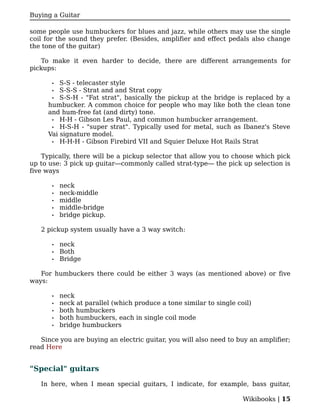 Buying a Guitar

some people use humbuckers for blues and jazz, while others may use the single
coil for the sound they prefer. (Besides, amplifier and effect pedals also change
the tone of the guitar)

   To make it even harder to decide, there are different arrangements for
pickups:

       • S-S - telecaster style
      • S-S-S - Strat and and Strat copy
      • S-S-H - "Fat strat", basically the pickup at the bridge is replaced by a
     humbucker. A common choice for people who may like both the clean tone
     and hum-free fat (and dirty) tone.
      • H-H - Gibson Les Paul, and common humbucker arrangement.
      • H-S-H - "super strat". Typically used for metal, such as Ibanez's Steve
     Vai signature model.
      • H-H-H - Gibson Firebird VII and Squier Deluxe Hot Rails Strat


    Typically, there will be a pickup selector that allow you to choose which pick
up to use: 3 pick up guitar—commonly called strat-type— the pick up selection is
five ways

       •   neck
       •   neck-middle
       •   middle
       •   middle-bridge
       •   bridge pickup.

   2 pickup system usually have a 3 way switch:

       •   neck
       •   Both
       •   Bridge

   For humbuckers there could be either 3 ways (as mentioned above) or five
ways:

       •   neck
       •   neck at parallel (which produce a tone similar to single coil)
       •   both humbuckers
       •   both humbuckers, each in single coil mode
       •   bridge humbuckers

   Since you are buying an electric guitar, you will also need to buy an amplifier;
read Here


"Special" guitars

   In here, when I mean special guitars, I indicate, for example, bass guitar,

                                                                      Wikibooks | 15
 