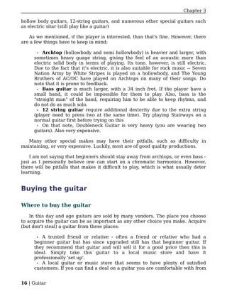 Chapter 3

hollow body guitars, 12-string guitars, and numerous other special guitars such
as electric sitar (still play like a guitar)

   As we mentioned, if the player is interested, than that's fine. However, there
are a few things have to keep in mind:

      • Archtop (hollowbody and semi hollowbody) is heavier and larger, with
     sometimes heavy guage string, giving the feel of an acoustic more than
     electric solid body in terms of playing. Its tone, however, is still electric.
     Due to the fact that it's electric, it is also suitable for rock music -- Seven
     Nation Army by White Stripes is played on a hollowbody, and The Young
     Brothers of AC/DC have played on Archtops on many of their songs. Do
     note that it is prone to feedback.
      • Bass guitar is much larger, with a 34 inch fret. If the player have a
     small hand, it could be impossible for them to play. Also, bass is the
     "straight man" of the band, requiring him to be able to keep rhytmn, and
     do not do as much solo.
      • 12 string guitar require additional dexterity due to the extra string
     (player need to press two at the same time). Try playing Stairways on a
     normal guitar first before trying on this
      • On that note, Doubleneck Guitar is very heavy (you are wearing two
     guitars). Also very expensive.

   Many other special makes may have their pitfalls, such as difficulty in
maintaining, or very expensive. Luckily, most are of good quality productions.

    I am not saying that beginners should stay away from archtops, or even bass -
just as I personally believe one can start on a chromatic harmonica. However,
there will be pitfalls that makes it difficult to play, which is what usually deter
learning.


Buying the guitar

Where to buy the guitar

    In this day and age guitars are sold by many vendors. The place you choose
to acquire the guitar can be as important as any other choice you make. Acquire
(but don't steal) a guitar from these places:

       •A trusted friend or relative - often a friend or relative who had a
     beginner guitar but has since upgraded still has that beginner guitar. If
     they recommend that guitar and will sell it for a good price then this is
     ideal. Simply take this guitar to a local music store and have it
     professionally 'set up'.
      • A local guitar or music store that seems to have plenty of satisfied
     customers. If you can find a deal on a guitar you are comfortable with from


16 | Guitar
 