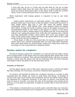 Buying a Guitar

      a store like this, go for it. If they tell you that they do 'set up' on their
      guitars before they leave the store then this is a good buying scenario.
      Look up 'musical instrument retail' in the phone book to find one of these
      stores. Even a used instrument from a local store is a good idea.

   More experience with buying guitars is required to buy in any other
scenarios.

       • Online guitar superstores or mail-order guitars. The major difference
      between these and a local store is that the player cannot hold the guitar in
      their hands before they buy it. Just like some tall people cannot
      comfortably drive a 1990 Honda Civic, some people's hands are bigger
      than others. Luckily the necks of guitars come in all shapes and sizes. An
      uncomfortable guitar is less likely to get played so contact a local music
      store and try to find a similar guitar to try before you buy. If you must buy
      without ever seeing the guitar, first verify that the business has a liberal
      and long (preferably 45-day) return policy then cross your fingers and
      order. If the return policy works well then if the guitar didn't fit you could
      send it back for the cost of shipping.
       • Pawn shops or eBay are not a good idea for buying a beginner's first
      guitar. There are a myriad of problems that can arise from these situations
      and, while good deals can still be found, unless you really know what you
      are doing, it's not a good idea for a beginner guitar.


Buying a guitar for a beginner

   The key to buying a guitar for a beginner is to get one that the player enjoys
and is excited about. If the player does not enjoy playing their guitar then it will
be more difficult to continue. They will get frustrated easier and give up easier.
Getting a guitar that the player will not be frustrated with will help naturally
encourage or allow the player to be the best they can be.


Acoustic or Electric?

   Let the player decide, since if they don't enjoy the guitar it will be less likely
that they will play. For rock music an electric would be most appropriate.

   An electric will typically be better for a beginner because it is easier to play
(meaning that the strings are easier to push down and pluck), so feelings of
success will come much sooner and frustration will be less likely. These things
are important for a beginner. However, if you start on electric, and decide you
want to move to acoustic, you have the rest of the learning curve ahead of you
anyway, so if you plan on using both, it might be a better idea to start off with an
acoustic.

   If the player is excited about an acoustic guitar and feels they can overcome
the more significant learning curve (compared to an electric) then they will find

                                                                     Wikibooks | 17
 