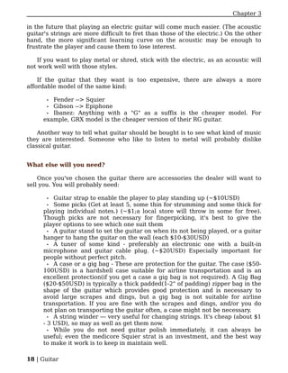 Chapter 3

in the future that playing an electric guitar will come much easier. (The acoustic
guitar's strings are more difficult to fret than those of the electric.) On the other
hand, the more significant learning curve on the acoustic may be enough to
frustrate the player and cause them to lose interest.

   If you want to play metal or shred, stick with the electric, as an acoustic will
not work well with those styles.

    If the guitar that they want is too expensive, there are always a more
affordable model of the same kind:

       • Fender --> Squier
       • Gibson --> Epiphone
       • Ibanez: Anything with a "G" as a suffix is the cheaper model. For
      example, GRX model is the cheaper version of their RG guitar.

    Another way to tell what guitar should be bought is to see what kind of music
they are interested. Someone who like to listen to metal will probably dislike
classical guitar.


What else will you need?

    Once you've chosen the guitar there are accessories the dealer will want to
sell you. You will probably need:

       •  Guitar strap to enable the player to play standing up (~$10USD)
       •  Some picks (Get at least 5, some thin for strumming and some thick for
      playing individual notes.) (~$1;a local store will throw in some for free).
      Though picks are not necessary for fingerpicking, it's best to give the
      player options to see which one suit them
        • A guitar stand to set the guitar on when its not being played, or a guitar
      hanger to hang the guitar on the wall (each $10-$30USD)
        • A tuner of some kind - preferably an electronic one with a built-in
      microphone and guitar cable plug. (~$20USD) Especially important for
      people without perfect pitch.
        • A case or a gig bag - These are protection for the guitar. The case ($50-
      100USD) is a hardshell case suitable for airline transportation and is an
      excellent protection(if you get a case a gig bag is not required). A Gig Bag
      ($20-$50USD) is typically a thick padded(1-2" of padding) zipper bag in the
      shape of the guitar which provides good protection and is necessary to
      avoid large scrapes and dings, but a gig bag is not suitable for airline
      transportation. If you are fine with the scrapes and dings, and/or you do
      not plan on transporting the guitar often, a case might not be necessary.
        • A string winder — very useful for changing strings. It's cheap (about $1
      - 3 USD), so may as well as get them now.
        • While you do not need guitar polish immediately, it can always be
      useful; even the medicore Squier strat is an investment, and the best way
      to make it work is to keep in maintain well.

18 | Guitar
 