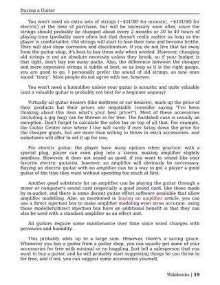 Buying a Guitar

    You won't need an extra sets of strings (~$5USD for acoustic, ~$10USD for
electric) at the time of purchase, but will be necessary soon after, since the
strings should probably be changed about every 2 months or 30 to 40 hours of
playing time (probably more often but that doesn't really matter as long as the
player is comfortable). Old strings will start to lose their tone and become brittle.
They will also show corrosion and discoloration. If you do not live that far away
from the guitar shop, it's best to buy them only when needed. However, changing
old strings is not an absolute necessity unless they break, so if your budget is
that tight, don't buy too many packs. Also, the difference between the cheaper
and more expensive strings is subtle at best, so as long as it is the right gauge,
you are good to go. I personally prefer the sound of old strings, as new ones
sound "tinny". Most people do not agree with me, however.

   You won't need a humidifier unless your guitar is acoustic and quite valuable
(and a valuable guitar is probably not best for a beginner anyway)

    Virtually all guitar dealers (like mattress or car dealers), mark up the price of
their products but their prices are negotiable (consider saying "I've been
thinking about this item what's your best price?"). Most of these accessories
(including a gig bag) can be thrown in for free. The hardshell case is usually an
exception. Don't forget to calculate the sales tax on top of all that. For example,
the Guitar Center near where I live will rarely if ever bring down the price for
the cheaper goods, but are more than willing to throw in extra accessories, and
sometimes will offer to set it up for you.

   For electric guitar, the player have many options when practice; with a
special plug, player can even plug into a stereo, making amplifier slightly
needless. However, it does not sound as good; if you want to sound like your
favorite electric guitarist, however, an amplifier will obviously be neccessary.
Buying an electric guitar with no amplifier can be a way to get a player a good
guitar of the type they want without spending too much at first.

    Another good substitute for an amplifier can be playing the guitar through a
mixer or computer's sound card (especially a good sound card, like those made
by m-audio), and there is some decent guitar effect software available that allow
amplifier modelling. Also, as mentioned in buying an amplifier article, you can
use a direct injection box to make amplifier modeling even mroe accurate. using
these modellers/direct injection box have an additional benefit in that they can
also be used with a standard amplifier as an effect unit.

   All guitars require some maintenance over time since wood changes with
pressures and humidity.

    This probably adds up to a large sum. However, there's a saving grace.
Whenever you buy a guitar from a guitar shop, you can usually get some of your
accessories for free with minimal or no haggling. Just tell a salesperson that you
want to buy a guitar, and he will probably start suggesting things he can throw in
for free, and if not, you can suggest some accessories yourself.


                                                                     Wikibooks | 19
 