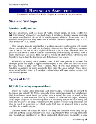 Buying an Amplifier


                4 B UYING              AN      A MPLIFIER
         live version • discussion • edit chapter • comment • report an error


Size and Wattage

Speaker configuration


S   ome amplifiers, such as many 50 watts combo amps, or even MG15MSII
    "Microstack" offered by Marshall, have 2 speakers, despite having basically
the same amplification circuit of its single-speaker siblings. Sometimes, such 2
speakers configuration may even use a smaller diameter speakers (eg: 2 x 10
inch instead of 1 x 12 inch).

    One thing to keep in mind is that a multiple speaker configuration will create
phase cancellation., as well as producing frequencies from different speakers
that arrive at the ear at very slightly different point in time. The end result of
phase cancellation is that it creates a smoothing and rounding off effect, with a
slight blurring of the notes. This can give a feeling of a fat texture. Obviously, the
flipside is that it lose the tightness and definition of the sound.

   Obviously, by having more speaker cones, it will have greater air moved: For
example, given the depth is approximately equal, a 2x10 have the surface area of
157sqin, while a 1x12 only have 113sqin. Also, it will have increase power-
handling capability, or more precisely, they split the amp output. Thus, given
same amplification head, a 2 speaker configuration will have louder volume, but
not as much power.


Types of Unit

DI Unit (including amp modelers)

    Many so called Amp modelers and micro-amps, especially in regard to
Rockman, are actually DI Units. basically, these units transform the unbalanced,
high impedence signal from the guitar into a signal that can be used by the
headphone, or even connect directly to line-in or balanced mic-input, allowing
direct input of guitar to the mixing desk in a recording studio without losing the
tone and quality of an amp. Furthermore, the guitar oreinted amp modelers can
also be used as modelers or effect units that can be plugged into a guitar
amplifier to provide volume.

   Another benefit of using a DI unit is that they are compact, while they can go
loud and getting that particular tone. This is particularly true for amp modelers
and "headphone amplifiers", as their embedded electronics frequently a very

                                                                      Wikibooks | 21
 