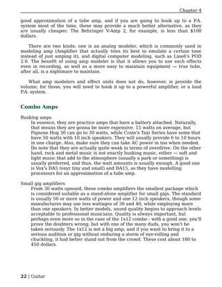 Chapter 4

good approximation of a tube amp, and if you are going to hook up to a P.A.
system most of the time, these may provide a much better alternative, as they
are usually cheaper: The Behringer V-Amp 2, for example, is less than $100
dollars.

    There are two kinds: one is an analog modeler, which is commonly used in
modeling amp (Amplifier that actually tries its best to emulate a certain tone
instead of just amping it), and digital computer modeling, such as Line6's POD
2.0. The benefit of using amp modeler is that it allows you to use such effects
even in recording, as well as a more easy to maintain equipment — true tube,
after all, is a nightmare to maintain.

    What amp modelers and effect units does not do, however, is provide the
volume; for those, you will need to hook it up to a powerful amplifier, or a loud
P.A. system.


Combo Amps

Busking amps
    In essence, they are practice amps that have a battery attached. Naturally,
    that means they are gonna be more expensive. 15 watts on average, but
    Pignose Hog 30 can go to 30 watts, while Crate's Taxi Series have some that
    have 50 watts with 10 inch speakers. They will usually provide 6 to 10 hours
    in one charge. Also, make sure they can take AC power in too when needed.
    Do note that they are actually quite weak in terms of overdrive. On the other
    hand, rock and metal music is not exactly busking music, either — soft and
    light music that add to the atmosphere (usually a park or something) is
    usually preferred, and thus, the watt amounts is usually enough. A good one
    is Vox's DA5 (veyr tiny and small) and DA15, as they have modelling
    processors for an approximation of a tube amp.

Small gig amplifiers
   From 30 watts upward, these combo amplifiers the smallest package which
   is considered suitable as a stand-alone amplifier for small gigs. The standard
   is usually 50 or more watts of power and one 12 inch speakers, though some
   manufactures may use less wattages of 30 and 40, while employing more
   than one speakers. In better models, sound quality begins to approach levels
   acceptable to professional musicians. Quality is always important, but
   perhaps even more so in the case of the 1x12 combo - with a good one, you'll
   prove the doubters wrong, but with one of the many duds, you won't be
   taken seriously. The 1x12 is not a big amp, and if you want to bring it to a
   serious audition or gig without enduring a storm of eye-rolling and
   chuckling, it had better stand out from the crowd. These cost about 180 to
   450 dollars.




22 | Guitar
 