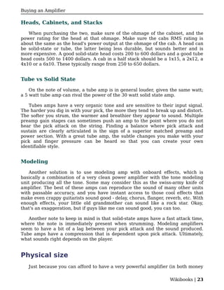 Buying an Amplifier

Heads, Cabinets, and Stacks

   When purchasing the two, make sure of the ohmage of the cabinet, and the
power rating for the head at that ohmage. Make sure the cabs RMS rating is
about the same as the head's power output at the ohmage of the cab. A head can
be solid-state or tube, the latter being less durable, but sounds better and is
more expensive. A good solid-state head costs 200 to 600 dollars and a good tube
head costs 500 to 1400 dollars. A cab in a half stack should be a 1x15, a 2x12, a
4x10 or a 6x10. These typically range from 250 to 650 dollars.


Tube vs Solid State

    On the note of volume, a tube amp is in general louder, given the same watt;
a 5 watt tube amp can rival the power of the 30 watt solid state amp.

   Tubes amps have a very organic tone and are sensitive to their input signal.
The harder you dig in with your pick, the more they tend to break up and distort.
The softer you strum, the warmer and breathier they appear to sound. Multiple
preamp gain stages can sometimes push an amp to the point where you do not
hear the pick attack on the string. Finding a balance where pick attack and
sustain are clearly articulated is the sign of a superior matched preamp and
power section. With a great tube amp, the subtle changes you make with your
pick and finger pressure can be heard so that you can create your own
identifiable style.


Modeling

   Another solution is to use modeling amp with onboard effects, which is
basically a combination of a very clean power amplifier with the tone modeling
unit producing all the tone. Some may consider this as the swiss-army knife of
amplifier. The best of these amps can reproduce the sound of many other units
with passable accuracy, and you have instant access to those cool effects that
make even crappy guitarists sound good - delay, chorus, flanger, reverb, etc. With
enough effects, your little old grandmother can sound like a rock star. Okay,
that's an exaggeration, but if guys like me can sound good, you can too.

   Another note to keep in mind is that solid-state amps have a fast attack time,
where the note is immediately present when strumming. Modeling amplifiers
seem to have a bit of a lag between your pick attack and the sound produced.
Tube amps have a compression that is dependent upon pick attack. Ultimately,
what sounds right depends on the player.


Physical size
   Just because you can afford to have a very powerful amplifier (in both money

                                                                   Wikibooks | 23
 