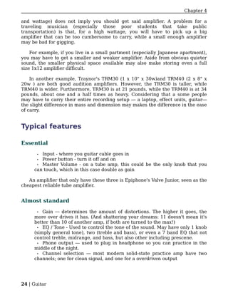 Chapter 4

and wattage) does not imply you should get said amplifier. A problem for a
traveling musician (especially those poor students that take public
transportation) is that, for a high wattage, you will have to pick up a big
amplifier that can be too cumbersome to carry, while a small enough amplifier
may be bad for gigging.

    For example, if you live in a small partment (especially Japanese apartment),
you may have to get a smaller and weaker amplifier. Aside from obvious quieter
sound, the smaller physical space available may also make storing even a full
size 1x12 amplifier difficult.

    In another example, Traynor's TRM30 (1 x 10" x 30w)and TRM40 (2 x 8" x
20w ) are both good audition amplifiers. However, the TRM30 is taller, while
TRM40 is wider. Furthermore, TRM30 is at 21 pounds, while the TRM40 is at 34
pounds, about one and a half times as heavy. Considering that a some people
may have to carry their entire recording setup — a laptop, effect units, guitar—
the slight difference in mass and dimension may makes the difference in the ease
of carry.


Typical features

Essential

       •Input - where you guitar cable goes in
       •Power button - turn it off and on
      • Master Volume - on a tube amp, this could be the only knob that you
     can touch, which in this case double as gain

   An amplifier that only have these three is Epiphone's Valve Junior, seen as the
cheapest reliable tube amplifier.


Almost standard

      • Gain — determines the amount of distortions. The higher it goes, the
     more over drives it has. (And shattering your dreams: 11 doesn't mean it's
     better than 10 of another amp, if both are turned to the max!)
      • EQ / Tone - Used to control the tone of the sound. May have only 1 knob
     (simply general tone), two (treble and bass), or even a 7 band EQ that not
     control treble, midrange, and bass, but also other including prescene.
      • Phone output — used to plug in headphone so you can practice in the
     middle of the night.
      • Channel selection — most modern solid-state practice amp have two
     channels; one for clean signal, and one for a overdriven output




24 | Guitar
 
