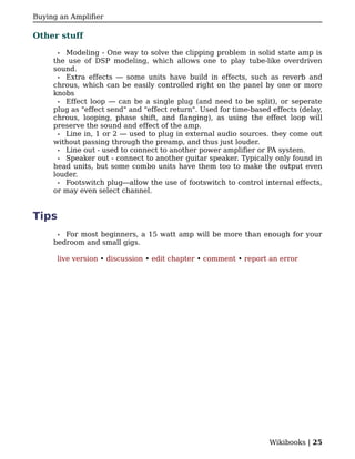 Buying an Amplifier

Other stuff

       •Modeling - One way to solve the clipping problem in solid state amp is
     the use of DSP modeling, which allows one to play tube-like overdriven
     sound.
      • Extra effects — some units have build in effects, such as reverb and
     chrous, which can be easily controlled right on the panel by one or more
     knobs
      • Effect loop — can be a single plug (and need to be split), or seperate
     plug as "effect send" and "effect return". Used for time-based effects (delay,
     chrous, looping, phase shift, and flanging), as using the effect loop will
     preserve the sound and effect of the amp.
      • Line in, 1 or 2 — used to plug in external audio sources. they come out
     without passing through the preamp, and thus just louder.
      • Line out - used to connect to another power amplifier or PA system.
      • Speaker out - connect to another guitar speaker. Typically only found in
     head units, but some combo units have them too to make the output even
     louder.
      • Footswitch plug—allow the use of footswitch to control internal effects,
     or may even select channel.


Tips
      • For most beginners, a 15 watt amp will be more than enough for your
     bedroom and small gigs.

      live version • discussion • edit chapter • comment • report an error




                                                                   Wikibooks | 25
 