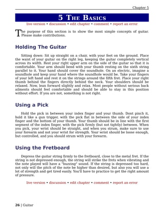 Chapter 5


                           5 T HE B ASICS
       live version • discussion • edit chapter • comment • report an error


T   he purpose of this section is to show the most simple concepts of guitar.
    Please make contributions.


Holding The Guitar
    Sitting down: Sit up straight on a chair, with your feet on the ground. Place
the waist of your guitar on the right leg, keeping the guitar completely vertical
across its width. Rest your right upper arm on the side of the guitar so that it is
comfortable. Your arm should bend with your thumb resting on the sixth string
parallel to it. Your hand should cover the soundhole. On an electric, imagine a
soundhole and keep your hand where the soundhole would be. Take your fingers
of your left hand and rest it on the strings around the fifth fret. Place your right
thumb behind the fingers directly behind the neck. Your shoulders should be
relaxed. Now, lean forward slightly and relax. Most people without serious back
ailments should feel comfortable and should be able to stay in this position
without effort. If you are not, something is not right.


Using a Pick
    Hold the pick in between your index finger and your thumb. Dont pinch it,
hold it like a gun trigger, with the pick flat in between the side of your index
finger and the bottom of your thumb. Your thumb should be in line with the first
segment of the index finger, with the pick firmly (but not tightly) between. When
you pick, your wrist should be straight, and when you strum, make sure to use
your forearm and not your wrist for strength. Your wrist should be loose enough,
but controlled, and you should strum with your forearm.


Using the Fretboard
    Depress the guitar string firmly to the fretboard, close to the metal fret. If the
string is not depressed enough, the string will strike the frets when vibrating and
the note played will have a "buzzing" sound. If the string is depressed too hard,
not only will the pitch of the note be higher than desired, but also you will use a
lot of strength and get tired easily. You'll have to practice to get the right amount
of pressure.

       live version • discussion • edit chapter • comment • report an error




26 | Guitar
 
