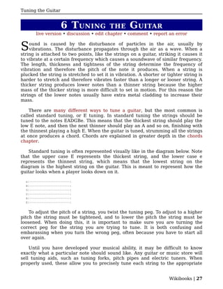 Tuning the Guitar


                     6 T UNING            THE      G UITAR
       live version • discussion • edit chapter • comment • report an error


S   ound is caused by the disturbance of particles in the air, usually by
    vibrations. The disturbance propagates through the air as a wave. When a
string is attached to two points, like the strings on a guitar, striking it causes it
to vibrate at a certain frequency which causes a soundwave of similar frequency.
The length, thickness and tightness of the string determine the frequency of
vibration and therefore the pitch of the note it produces. When a string is
plucked the string is stretched to set it in vibration. A shorter or tighter string is
harder to stretch and therefore vibrates faster than a longer or looser string. A
thicker string produces lower notes than a thinner string because the higher
mass of the thicker string is more difficult to set in motion. For this reason the
strings of the lower notes usually have extra metal cladding to increase their
mass.

    There are many different ways to tune a guitar, but the most common is
called standard tuning, or E tuning. In standard tuning the strings should be
tuned to the notes EADGBe. This means that the thickest string should play the
low E note, and then the next thinner should play an A and so on, finishing with
the thinnest playing a high E. When the guitar is tuned, strumming all the strings
at once produces a chord. Chords are explained in greater depth in the chords
chapter.

   Standard tuning is often represented visually like in the diagram below. Note
that the upper case E represents the thickest string, and the lower case e
represents the thinnest string, which means that the lowest string on the
diagram is the highest string on the guitar. This is meant to represent how the
guitar looks when a player looks down on it.

  e|-----------------------|
  B|-----------------------|
  G|-----------------------|
  D|-----------------------|
  A|-----------------------|
  E|-----------------------|


    To adjust the pitch of a string, you twist the tuning peg. To adjust to a higher
pitch the string must be tightened, and to lower the pitch the string must be
loosened. When doing this, it is important to make sure you are turning the
correct peg for the string you are trying to tune. It is both confusing and
embarassing when you turn the wrong peg, often because you have to start all
over again.

    Until you have developed your musical ability, it may be difficult to know
exactly what a particular note should sound like. Any guitar or music store will
sell tuning aids, such as tuning forks, pitch pipes and electric tuners. When
properly used, these allow you to precisely tune each string to the appropriate


                                                                      Wikibooks | 27
 