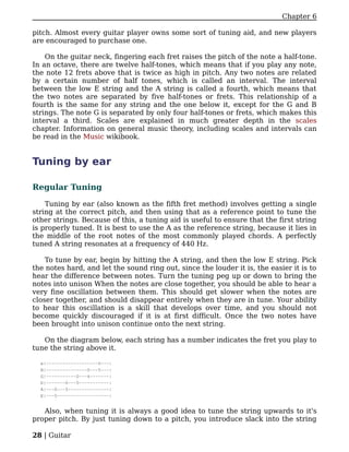 Chapter 6

pitch. Almost every guitar player owns some sort of tuning aid, and new players
are encouraged to purchase one.

    On the guitar neck, fingering each fret raises the pitch of the note a half-tone.
In an octave, there are twelve half-tones, which means that if you play any note,
the note 12 frets above that is twice as high in pitch. Any two notes are related
by a certain number of half tones, which is called an interval. The interval
between the low E string and the A string is called a fourth, which means that
the two notes are separated by five half-tones or frets. This relationship of a
fourth is the same for any string and the one below it, except for the G and B
strings. The note G is separated by only four half-tones or frets, which makes this
interval a third. Scales are explained in much greater depth in the scales
chapter. Information on general music theory, including scales and intervals can
be read in the Music wikibook.


Tuning by ear

Regular Tuning

    Tuning by ear (also known as the fifth fret method) involves getting a single
string at the correct pitch, and then using that as a reference point to tune the
other strings. Because of this, a tuning aid is useful to ensure that the first string
is properly tuned. It is best to use the A as the reference string, because it lies in
the middle of the root notes of the most commonly played chords. A perfectly
tuned A string resonates at a frequency of 440 Hz.

    To tune by ear, begin by hitting the A string, and then the low E string. Pick
the notes hard, and let the sound ring out, since the louder it is, the easier it is to
hear the difference between notes. Turn the tuning peg up or down to bring the
notes into unison When the notes are close together, you should be able to hear a
very fine oscillation between them. This should get slower when the notes are
closer together, and should disappear entirely when they are in tune. Your ability
to hear this oscillation is a skill that develops over time, and you should not
become quickly discouraged if it is at first difficult. Once the two notes have
been brought into unison continue onto the next string.

   On the diagram below, each string has a number indicates the fret you play to
tune the string above it.

  e|-------------------0---|
  B|---------------0---5---|
  G|-----------0---4-------|
  D|-------0---5-----------|
  A|---0---5---------------|
  E|---5-------------------|


   Also, when tuning it is always a good idea to tune the string upwards to it's
proper pitch. By just tuning down to a pitch, you introduce slack into the string

28 | Guitar
 