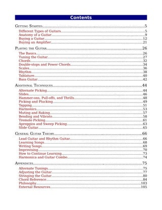 Contents
GETTING STARTED.......................................................................................5
  Different Types of Guitars...................................................................................5
  Anatomy of a Guitar.............................................................................................9
  Buying a Guitar..................................................................................................12
  Buying an Amplifier...........................................................................................21
PLAYING    THE   GUITAR..................................................................................26
  The Basics..........................................................................................................26
  Tuning the Guitar..............................................................................................27
  Chords...............................................................................................................32
  Double-stops and Power Chords........................................................................34
  Scales.................................................................................................................36
  Rhythm..............................................................................................................38
  Tablature............................................................................................................40
  Bass Guitar........................................................................................................42
ADDITIONAL TECHNIQUES............................................................................44
  Alternate Picking...............................................................................................44
  Slides.................................................................................................................46
  Hammer-ons, Pull-offs, and Thrills....................................................................48
  Picking and Plucking.........................................................................................49
  Tapping..............................................................................................................51
  Harmonics..........................................................................................................53
  Muting and Raking............................................................................................57
  Bending and Vibrato..........................................................................................58
  Tremolo Picking.................................................................................................61
  Apreggios and Sweep Picking...........................................................................63
  Slide Guitar........................................................................................................65
GENERAL GUITAR THEORY...........................................................................66
  Lead Guitar and Rhythm Guitar........................................................................66
  Learning Songs..................................................................................................68
  Writing Songs....................................................................................................69
  Improvising........................................................................................................70
  How to Continue Learning................................................................................73
  Harmonica and Guitar Combo...........................................................................74
APPENDICES.............................................................................................75
  Alternate Tunings..............................................................................................75
  Adjusting the Guitar..........................................................................................77
  Stringing the Guitar..........................................................................................80
  Chord Reference................................................................................................84
  Philosophy........................................................................................................103
  External Resources..........................................................................................105
 