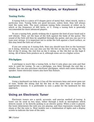 Chapter 6

Using a Tuning Fork, Pitchpipe, or Keyboard

Tuning Forks

   A tuning fork is a piece of U-shapes piece of metal that, when struck, emits a
particular tone. Tuning forks are good becuase, unless bent, they will always
emit the same note. The most common tuning forks resonate at either an A,
which at the frequency of 440 hertz, or C. Using a tuning fork is generally
reccomended for more advanced players.

    To use a tuning fork, gently striking the it against the heel of your hand and it
will vibrate. Then, set the base of the fork against the body of the guitar. The
sound of the fork will then be amplified through the guitar, and you can use it to
tune your strings. It is important not to strike the fork against a hard surface, as
this may bend the fork out of tune.

    If you are using an A tuning fork, then you should tune first to the harmonic
on A string. However, you can also use the 5th fret on the low E string, the 7th
fret of the D string, the 2nd fret on the G string, or the 5th fret on the high E
string. All of these frets produce an A, although some are in a higher octive.


Pitchpipes

   A pitchpipe is much like a tuning fork, in that it only plays one note and that
note is used for tuning. To use a pitchpipe, you blow through the end like a
whistle. You can also purchase electronic pitchpipes, which emit notes through a
speaker. Some electronic tuners also have this feature.


Keyboard

   Using a keyboard can help as it has all the necessary keys and never goes out
of tune. Strike the string and hit the key at the same time to recieve the
appropriate tension. It is preferable to own a pedal for the keyboard for this
approach.


Using an Electronic Tuner
   Electronic tuners are a quick, accurate, and precise method of tuning. A
tuner can be used in two ways, either through a built in microphone which
detects sound, or by directly jacking in an electric guitar. When a note is played,
the tuner determines the note you are playing, and then represents visually how
sharp or flat the note is. Most models use a combination of lights and a display
screen to indicate the tone of the note.


30 | Guitar
 