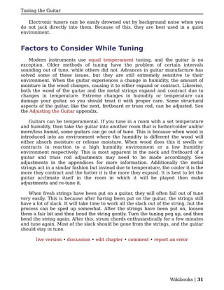 Tuning the Guitar

   Electronic tuners can be easily drowned out by background noise when you
do not jack directly into them. Because of this, they are best used in a quiet
environment.


Factors to Consider While Tuning
    Modern instruments use equal temperament tuning, and the guitar is no
exception. Older methods of tuning have the problem of certain intervals
sounding out of tune, while others did not. Advances in guitar manufacture has
solved some of these issues, but they are still extremely sensitive to their
environment. When the guitar experiences a change in humidity, the amount of
moisture in the wood changes, causing it to either expand or contract. Likewise,
both the wood of the guitar and the metal strings expand and contract due to
changes in temperature. Extreme changes in humidity or temperature can
damage your guitar, so you should treat it with proper care. Some structural
aspects of the guitar, like the next, fretboard or truss rod, can be adjusted. See
the Adjusting the Guitar appendix.

    Guitars can be temperamental. If you tune in a room with a set temperature
and humidity, then take the guitar into another room that is hotter/colder and/or
more/less humid, some guitars can go out of tune. This is because when wood is
introduced into an environment where the humidity is different the wood will
either absorb moisture or release moisture. When wood does this it swells or
contracts in reaction to a high humidity environment or a low humidity
environment respectively. This is most apparent in the neck and fretboard of a
guitar and truss rod adjustments may need to be made accordingly. See
adjustments in the appendices for more information. Additionally the metal
strings act in a similar fashion but instead due to temperature, the cooler it is the
more they contract and the hotter it is the more they expand. It is best to let the
guitar acclimate itself in the room in which it will be played then make
adjustments and re-tune it.

   When fresh strings have been put on a guitar, they will often fall out of tune
very easily. This is because after having been put on the guitar, the strings still
have a lot of slack. It will take time to work all the slack out of the string, but the
process can be sped up somewhat. After the strings have been put on, loosen
them a fair bit and then bend the string gently. Turn the tuning peg up, and then
bend the string again. After this, strum chords enthusiastically for a few minutes
and tune again. Most of the slack should be gone from the strings, and the guitar
should stay in tune.

       live version • discussion • edit chapter • comment • report an error




                                                                       Wikibooks | 31
 