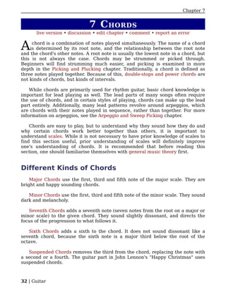 Chapter 7


                              7 C HORDS
      live version • discussion • edit chapter • comment • report an error


A    chord is a combination of notes played simultaneously. The name of a chord
    is determined by its root note, and the relationship between the root note
and the chord's other notes. A root note is usually the lowest note in a chord, but
this is not always the case. Chords may be strummed or picked through.
Beginners will find strumming much easier, and picking is examined in more
depth in the Picking and Plucking chapter. Traditionally, a chord is defined as
three notes played together. Because of this, double-stops and power chords are
not kinds of chords, but kinds of intervals.

    While chords are primarily used for rhythm guitar, basic chord knowledge is
important for lead playing as well. The lead parts of many songs often require
the use of chords, and in certain styles of playing, chords can make up the lead
part entirely. Additionally, many lead patterns revolve around arpeggios, which
are chords with their notes played in sequence, rather than together. For more
information on arpeggios, see the Arpeggio and Sweep Picking chapter.

    Chords are easy to play, but to understand why they sound how they do and
why certain chords work better together than others, it is important to
understand scales. While it is not necessary to have prior knowledge of scales to
find this section useful, prior understanding of scales will definitely improve
one's understanding of chords. It is recommended that before reading this
section, one should familiarise themselves with general music theory first.


Different Kinds of Chords
    Major Chords use the first, third and fifth note of the major scale. They are
bright and happy sounding chords.

   Minor Chords use the first, third and fifth note of the minor scale. They sound
dark and melancholy.

   Seventh Chords adds a seventh note (seven notes from the root on a major or
minor scale) to the given chord. They sound slightly dissonant, and directs the
focus of the progression to what follows it.

   Sixth Chords adds a sixth to the chord. It does not sound dissonant like a
seventh chord, because the sixth note is a major third below the root of the
octave.

   Suspended Chords removes the third from the chord, replacing the note with
a second or a fourth. The guitar part in John Lennon's "Happy Christmas" uses
suspended chords.



32 | Guitar
 