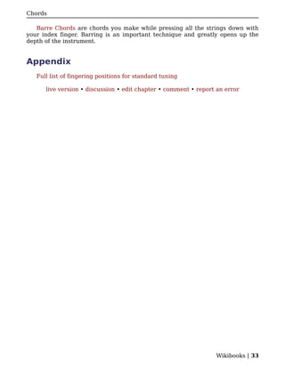 Chords

   Barre Chords are chords you make while pressing all the strings down with
your index finger. Barring is an important technique and greatly opens up the
depth of the instrument.


Appendix
   Full list of fingering positions for standard tuning

      live version • discussion • edit chapter • comment • report an error




                                                                 Wikibooks | 33
 