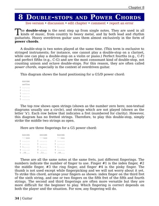 Chapter 8


  8 D OUBLE - STOPS                       AND    P OWER C HORDS
         live version • discussion • edit chapter • comment • report an error


T   he double-stop is the next step up from single notes. They are used in all
    kinds of music, from country to heavy metal, and by both lead and rhythm
guitarists. Heavy overdriven guitar uses them almost exclusively in the form of
power chords.

    A double-stop is two notes played at the same time. (This term is exclusive to
stringed instruments; for instance, one cannot play a double-stop on a clarinet,
while one can play a double-stop on a violin or piano.) Perfect fourths (e.g., C-F)
and perfect fifths (e.g., C-G) and are the most consonant kind of double-stop, not
counting unison and octave double-stops. For this reason, they are often called
power chords, especially in the context of overdriven guitar.

   This diagram shows the hand positioning for a G5/D power chord:

       EADGBE
       xx00xx
   1   ......
   2   ......
   3   ......
   4   ......
   5   ......


    The top row shows open strings (shown as the number zero here; non-textual
diagrams usually use a circle), and strings which are not played (shown as the
letter 'x'). Each row below that indicates a fret (numbered for clarity). However,
this diagram has no fretted strings. Therefore, to play this double-stop, simply
strike the middle two strings as open.

   Here are three fingerings for a G5 power chord:

       EADGBE       EADGBE       EADGBE
       ---xxx       ---xxx       ---xxx
   1   ......   1   ......   1   ......
   2   ......   2   ......   2   ......
   3   1.....   3   1.....   3   1.....
   4   ......   4   ......   4   ......
   5   .34...   5   .33...   5   .44...


    These are all the same notes at the same frets, just different fingerings. The
numbers indicate the number of finger to use. Finger #1 is the index finger, #2
the middle finger, #3 the ring finger, and finger #4 is the pinky finger. The
thumb is not used except while fingerpicking and we will not worry about it yet.
To strike this chord, arrange your fingers as shown: index finger on the third fret
of the sixth string, and one or two fingers on the fifth fret of the fifth and fourth
strings. The second and third fingerings are often more versatile but they are
more difficult for the beginner to play. Which fingering is correct depends on
both the player and the situation. For now, any fingering will do.


34 | Guitar
 