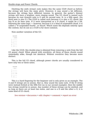 Double-stops and Power Chords

    Omitting the sixth string's note makes this the same G5/D chord as before:
the strings will have the same pitch. However, it may sound a bit different,
because the strings have different tension. In general, the guitar's thinner
strings will have a brighter, more ringing sound. The G5 chord is named such
because its root (lowest) note is G and its second note, D, is a fifth apart. (Its
third note is also G.) The G5/D is called such because it is also a G5 chord, but
has D as its bass note. If it were interpreted as a D chord, it might be a D4,
following the same logic — however, because it is a kind of suspended chord, it is
called a "D suspended fourth", or Dsus4. Which name fits depends entirely upon
the context, but its use as a G5/D is far more common.

   Now another variation of the G5:

       EADGBE
       --xxxx
   1   ......
   2   ......
   3   1.....
   4   ......
   5   .3....


    Like the G5/D, this double-stop is obtained from removing a note from the full
G5 power chord. When played with overdrive, all three of these chords sound
remarkably alike, though not identical. Without overdrive they become more
distinct.

   This is the full G5 chord, although power chords are usually considered to
have only two or three notes:

       EADGBE
       --00--
   1   ......
   2   ......
   3   1...22
   4   ......
   5   .4....


    This is a hard fingering for the beginner and is only given as an example. The
A and D strings are in unison, that is, they sound the same note. If the D string
were instead fretted at the fifth fret (as in our second example), then the middle
two strings would be in unison. Any number of these strings can be omitted, and
as long as there are at least two notes, and one is a D and the other a G, it is
some kind of G5 chord.

         live version • discussion • edit chapter • comment • report an error




                                                                    Wikibooks | 35
 