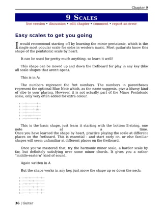 Chapter 9


                                    9 S CALES
           live version • discussion • edit chapter • comment • report an error


Easy scales to get you going

I  would recommend starting off by learning the minor pentatonic, which is the
  single most popular scale for solos in western music. Most guitarists know this
shape of the pentatonic scale by heart.

        It can be used for pretty much anything, so learn it well!

    This shape can be moved up and down the fretboard for play in any key (like
all scale shapes that aren't open).

        This is in A:

    The numbers represent the fret numbers. The numbers in parentheses
represent the optional Blue Note which, as the name suggests, give a bluesy kind
of vibe to your playing. However, it is not actually part of the Minor Pentatonic
scale, only very often added for extra colour.

    e   |--5--------8--
    B   |--5--------8--
    G   |--5-----7-(8)-
    D   |--5-----7-----
    A   |--5-(6)-7-----
    E   |--5--------8--


   This is the basic shape, just learn it starting with the bottom E-string, one
note                       at                        a                      time.
Once you have learned the shape by heart, practice playing the scale at different
places on the fretboard. This is essential - and start early on, or else familiar
shapes will seem unfamiliar at different places on the fretboard.

    Once you've mastered that, try the harmonic minor scale, a harder scale by
far, but definitely satisfying over some minor chords. It gives you a rather
"middle-eastern" kind of sound.

        Again written in A

        But the shape works in any key, just move the shape up or down the neck:

    e   |--4--5-----7--8--
    B   |-----5--6--------
    G   |--4--5-----7-----
    D   |--------6--7-----
    A   |-----5-----7--8--
    E   |-----5-----7--8--




36 | Guitar
 