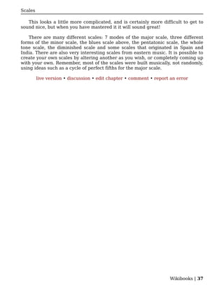 Scales

   This looks a little more complicated, and is certainly more difficult to get to
sound nice, but when you have mastered it it will sound great!

    There are many different scales: 7 modes of the major scale, three different
forms of the minor scale, the blues scale above, the pentatonic scale, the whole
tone scale, the diminished scale and some scales that originated in Spain and
India. There are also very interesting scales from eastern music. It is possible to
create your own scales by altering another as you wish, or completely coming up
with your own. Remember, most of the scales were built musically, not randomly,
using ideas such as a cycle of perfect fifths for the major scale.

         live version • discussion • edit chapter • comment • report an error




                                                                    Wikibooks | 37
 