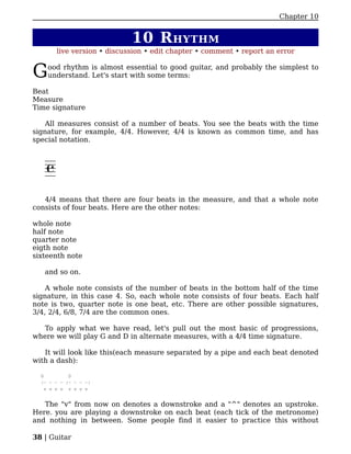 Chapter 10


                            10 R HYTHM
       live version • discussion • edit chapter • comment • report an error


G   ood rhythm is almost essential to good guitar, and probably the simplest to
    understand. Let's start with some terms:

Beat
Measure
Time signature

    All measures consist of a number of beats. You see the beats with the time
signature, for example, 4/4. However, 4/4 is known as common time, and has
special notation.




   4/4 means that there are four beats in the measure, and that a whole note
consists of four beats. Here are the other notes:

whole note
half note
quarter note
eigth note
sixteenth note

   and so on.

    A whole note consists of the number of beats in the bottom half of the time
signature, in this case 4. So, each whole note consists of four beats. Each half
note is two, quarter note is one beat, etc. There are other possible signatures,
3/4, 2/4, 6/8, 7/4 are the common ones.

   To apply what we have read, let's pull out the most basic of progressions,
where we will play G and D in alternate measures, with a 4/4 time signature.

   It will look like this(each measure separated by a pipe and each beat denoted
with a dash):

  G         D
  |- - - - |- - - -|
    v v v v v v v v


   The "v" from now on denotes a downstroke and a "^" denotes an upstroke.
Here. you are playing a downstroke on each beat (each tick of the metronome)
and nothing in between. Some people find it easier to practice this without

38 | Guitar
 